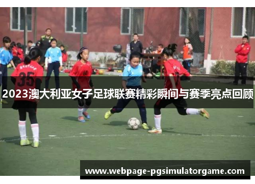 2023澳大利亚女子足球联赛精彩瞬间与赛季亮点回顾