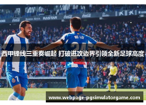 西甲锋线三重奏崛起 打破进攻边界引领全新足球高度