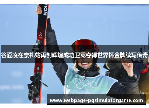 谷爱凌在崇礼站再创辉煌成功卫冕夺得世界杯金牌续写传奇