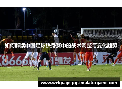 如何解读中国足球热身赛中的战术调整与变化趋势