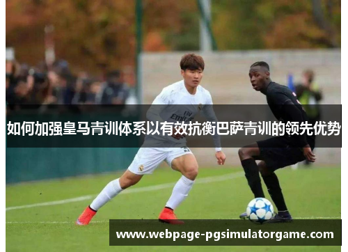 如何加强皇马青训体系以有效抗衡巴萨青训的领先优势