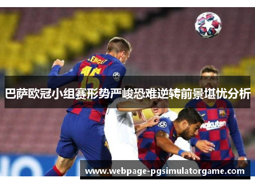巴萨欧冠小组赛形势严峻恐难逆转前景堪忧分析