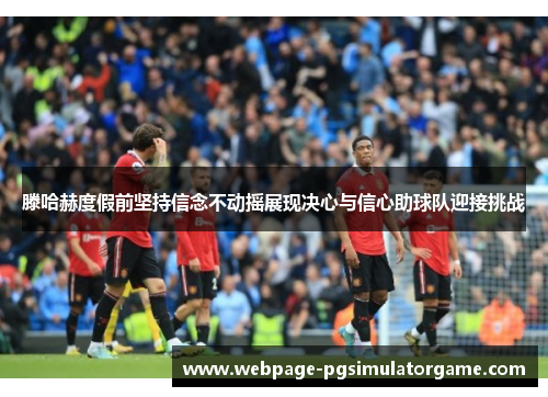 滕哈赫度假前坚持信念不动摇展现决心与信心助球队迎接挑战