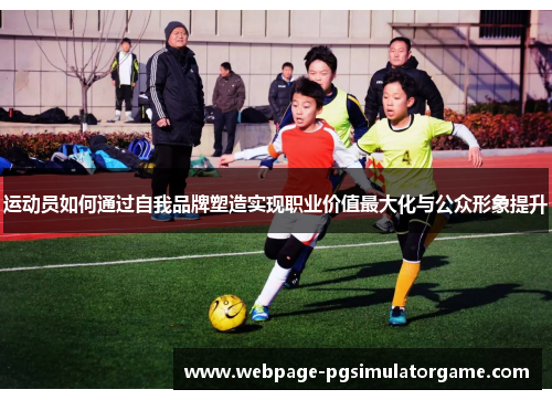 运动员如何通过自我品牌塑造实现职业价值最大化与公众形象提升