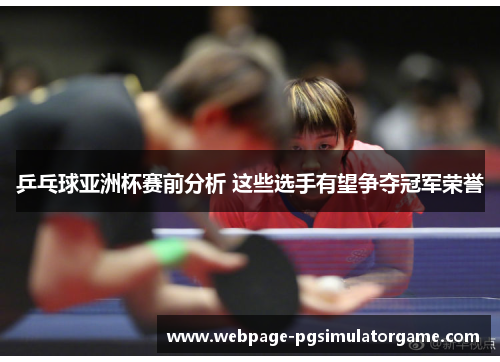 乒乓球亚洲杯赛前分析 这些选手有望争夺冠军荣誉