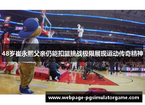 48岁崔永熙父亲仍能扣篮挑战极限展现运动传奇精神