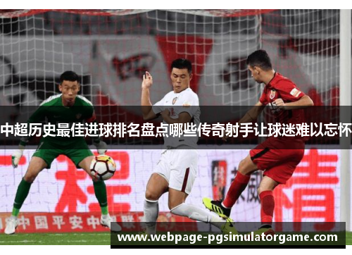 中超历史最佳进球排名盘点哪些传奇射手让球迷难以忘怀