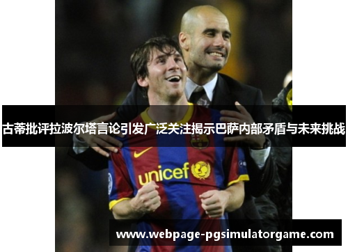 古蒂批评拉波尔塔言论引发广泛关注揭示巴萨内部矛盾与未来挑战