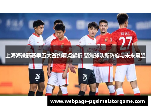 上海海港新赛季五大签约看点解析 聚焦球队新阵容与未来展望