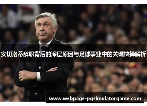安切洛蒂辞职背后的深层原因与足球事业中的关键抉择解析