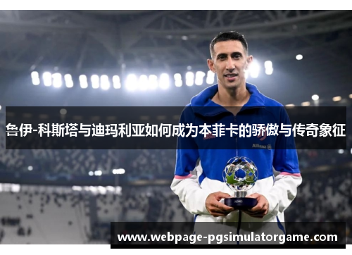 鲁伊-科斯塔与迪玛利亚如何成为本菲卡的骄傲与传奇象征