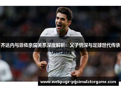 齐达内与恩佐亲属关系深度解析：父子情深与足球世代传承