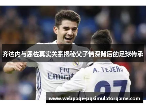 齐达内与恩佐真实关系揭秘父子情深背后的足球传承