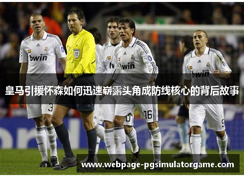 皇马引援怀森如何迅速崭露头角成防线核心的背后故事